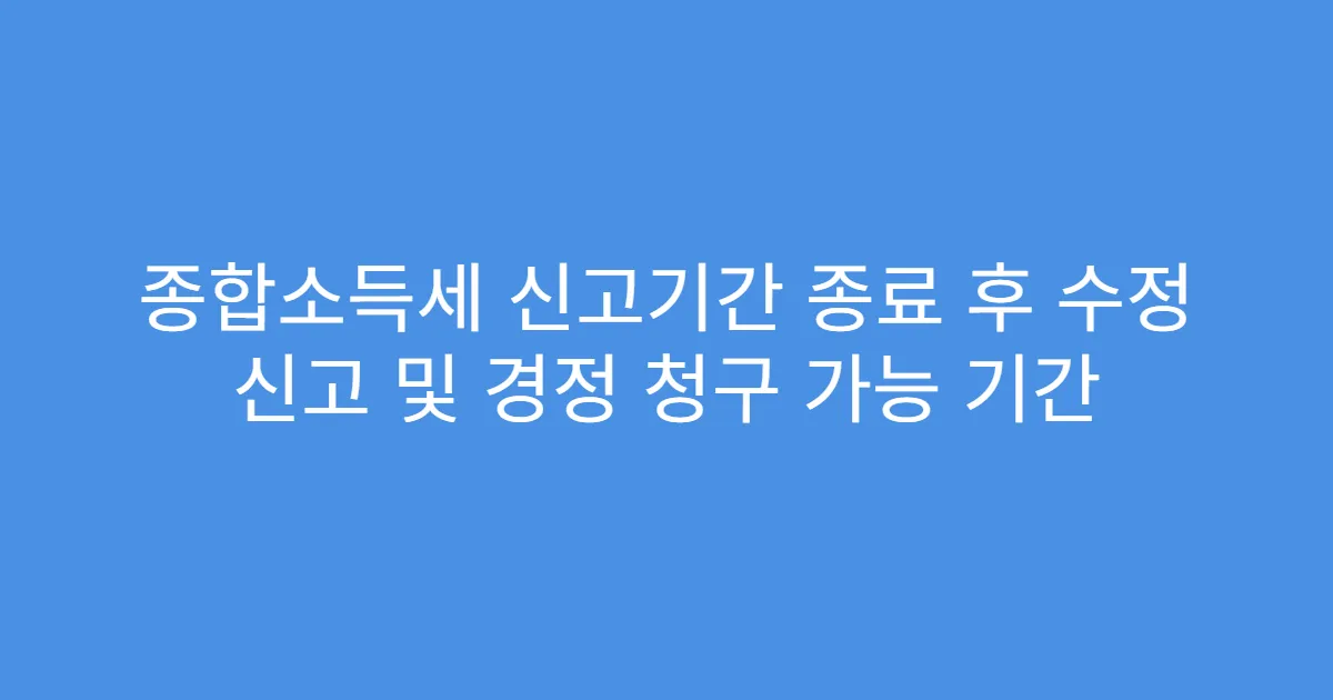 종합소득세 신고기간 종료 후 수정 신고 및 경정 청구 가능 기간