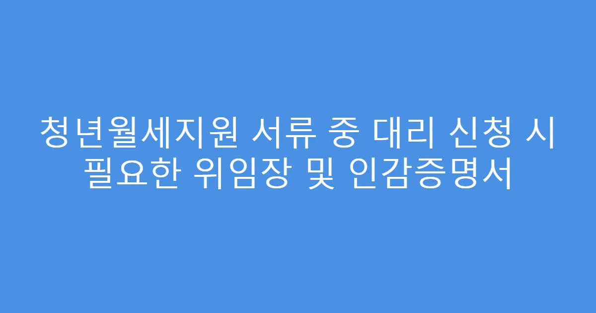 청년월세지원 서류 중 대리 신청 시 필요한 위임장 및 인감증명서