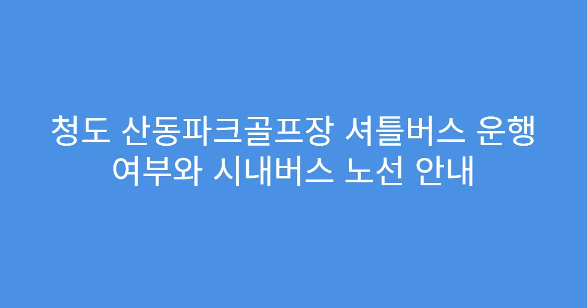 청도 산동파크골프장 셔틀버스 운행 여부와 시내버스 노선 안내