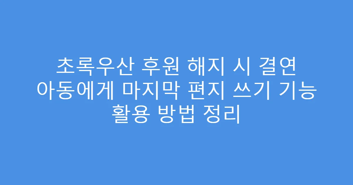 초록우산 후원 해지 시 결연 아동에게 마지막 편지 쓰기 기능 활용 방법 정리