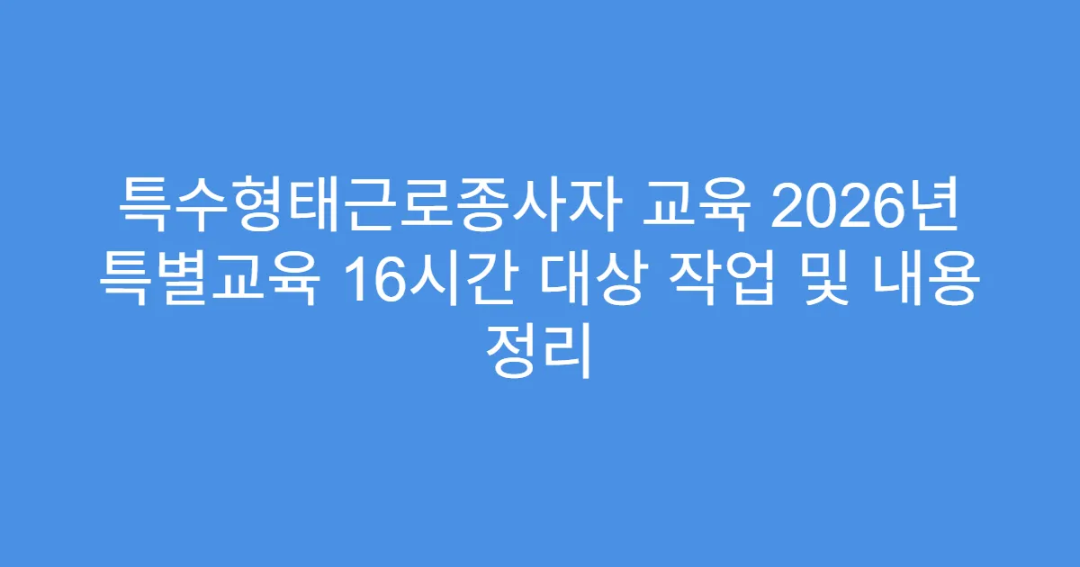 특수형태근로종사자 교육 2026년 특별교육 16시간 대상 작업 및 내용 정리