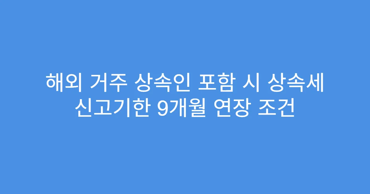 해외 거주 상속인 포함 시 상속세 신고기한 9개월 연장 조건