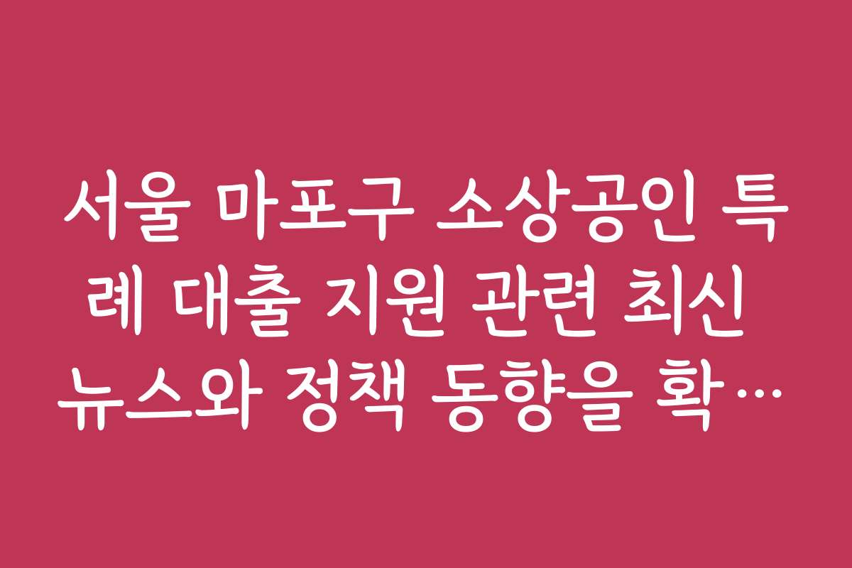 서울 마포구 소상공인 특례 대출 지원 관련 최신 뉴스와 정책 동향을 확인하는 방법