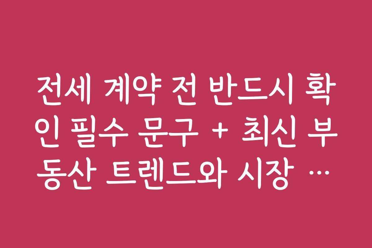전세 계약 전 반드시 확인 필수 문구 + 최신 부동산 트렌드와 시장 예측 자료