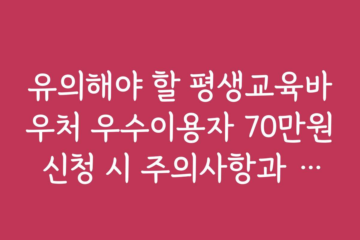 유의해야 할 평생교육바우처 우수이용자 70만원 신청 시 주의사항과 실수 방지 팁