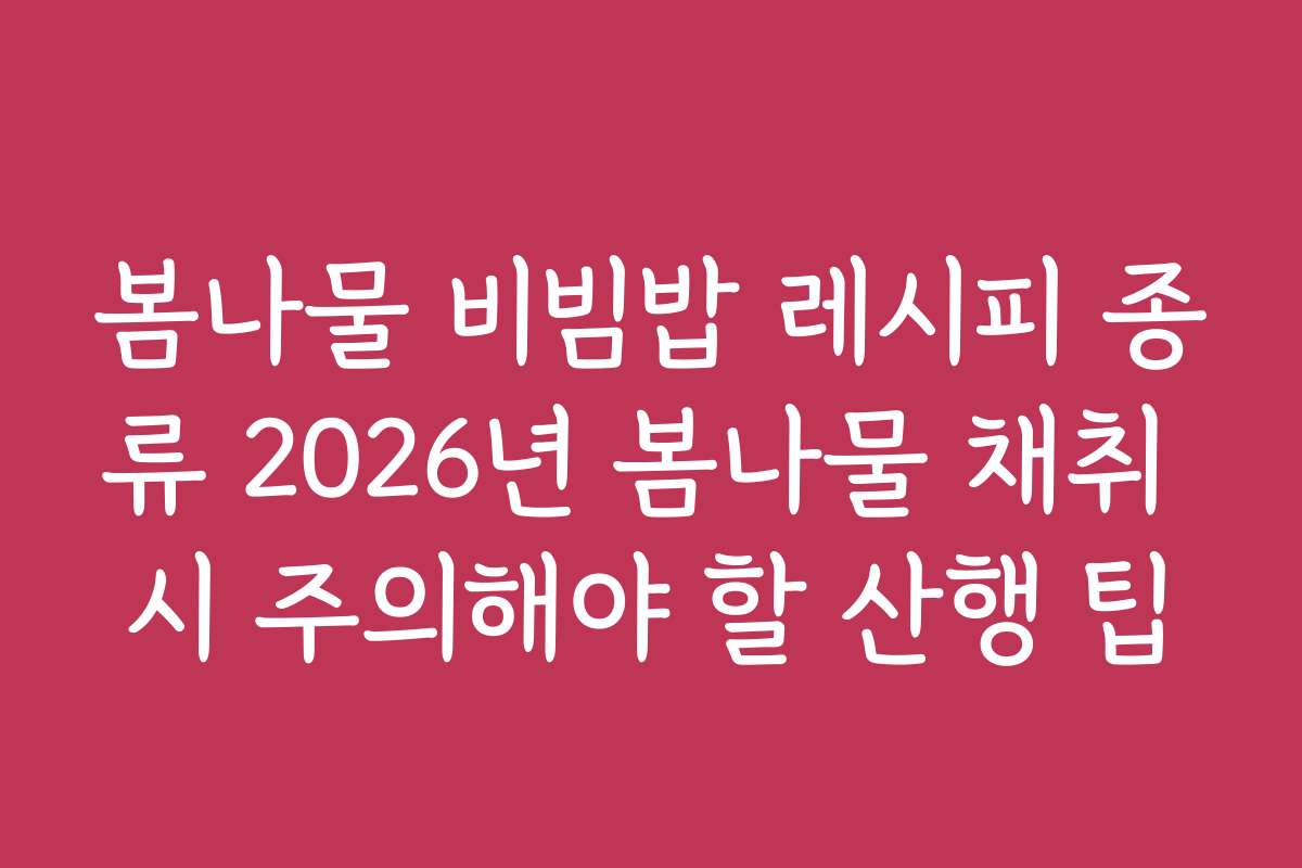 봄나물 비빔밥 레시피 종류 2026년 봄나물 채취 시 주의해야 할 산행 팁