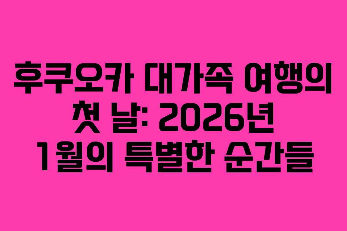 후쿠오카 대가족 여행의 첫 날: 2026년 1월의 특별한 순간들
