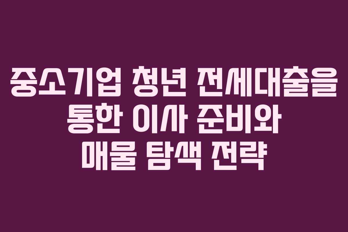 중소기업 청년 전세대출을 통한 이사 준비와 매물 탐색 전략