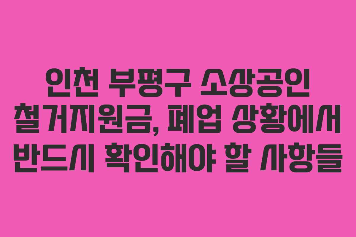인천 부평구 소상공인 철거지원금, 폐업 상황에서 반드시 확인해야 할 사항들