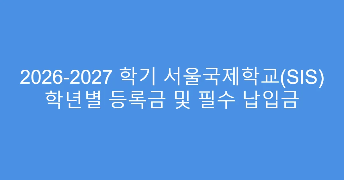 2026-2027 학기 서울국제학교(SIS) 학년별 등록금 및 필수 납입금