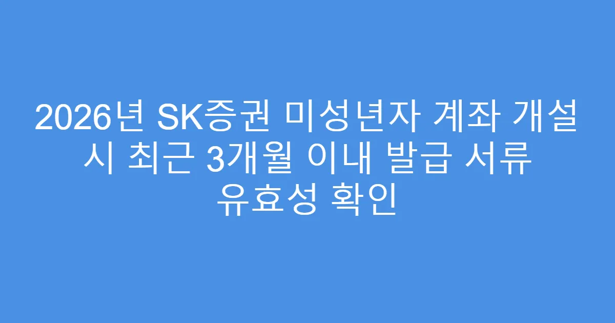 2026년 SK증권 미성년자 계좌 개설 시 최근 3개월 이내 발급 서류 유효성 확인