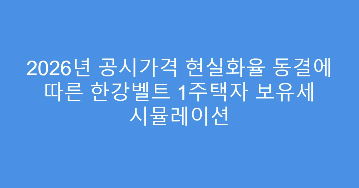 2026년 공시가격 현실화율 동결에 따른 한강벨트 1주택자 보유세 시뮬레이션