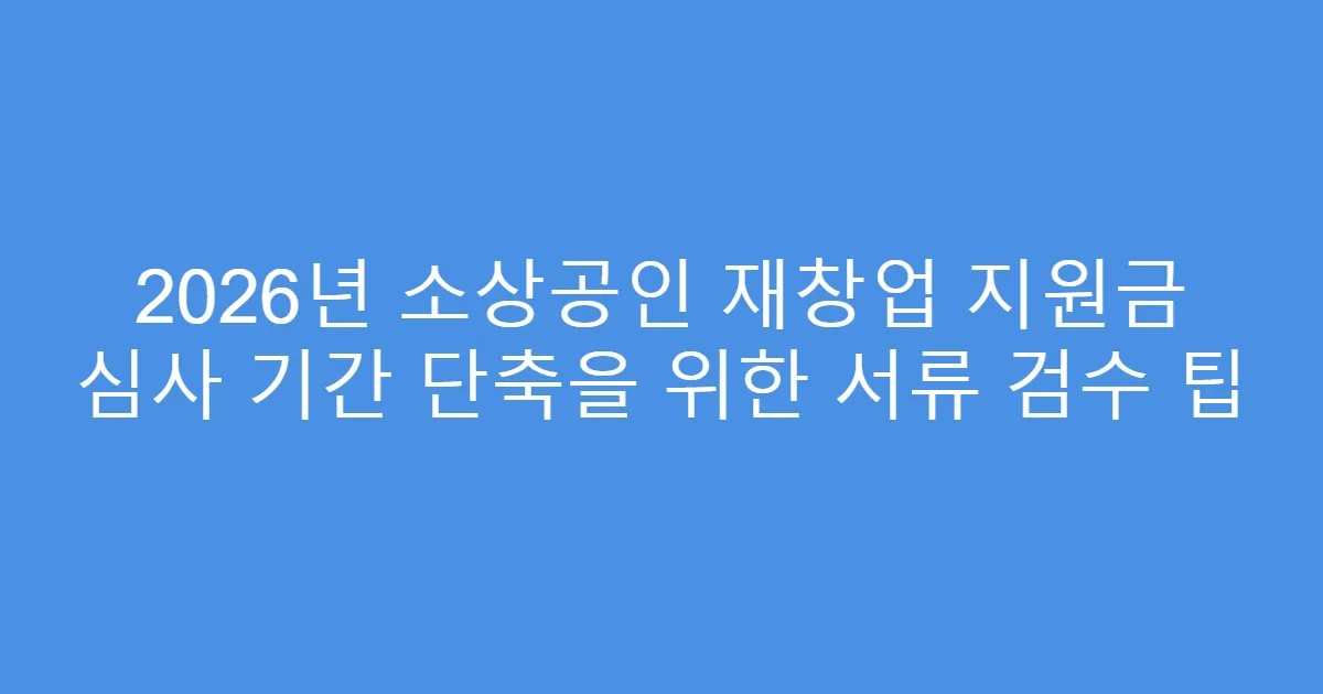 2026년 소상공인 재창업 지원금 심사 기간 단축을 위한 서류 검수 팁