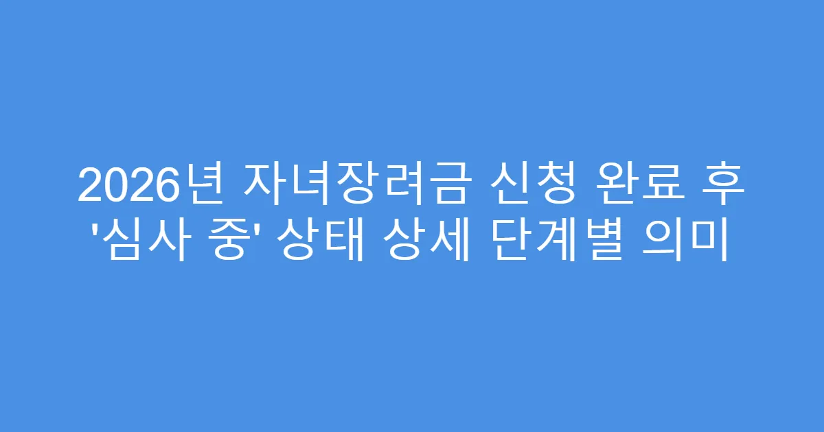 2026년 자녀장려금 신청 완료 후 ‘심사 중’ 상태 상세 단계별 의미