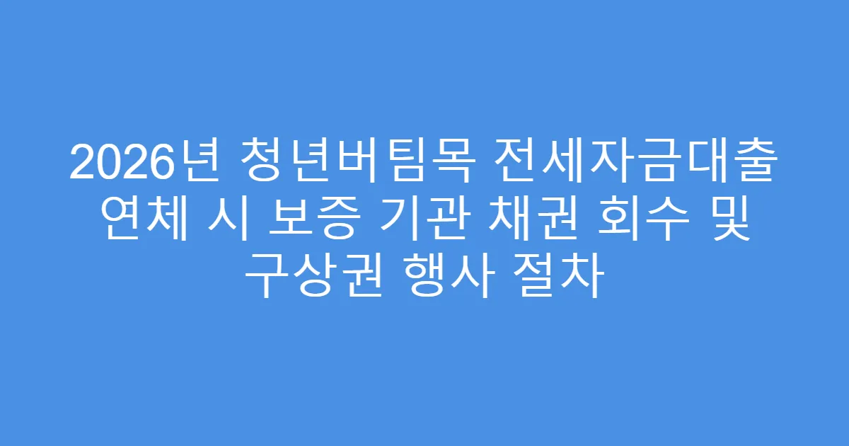 2026년 청년버팀목 전세자금대출 연체 시 보증 기관 채권 회수 및 구상권 행사 절차