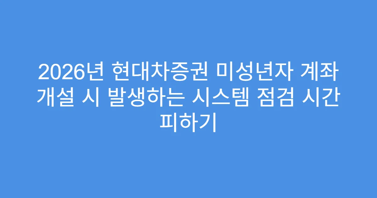 2026년 현대차증권 미성년자 계좌 개설 시 발생하는 시스템 점검 시간 피하기