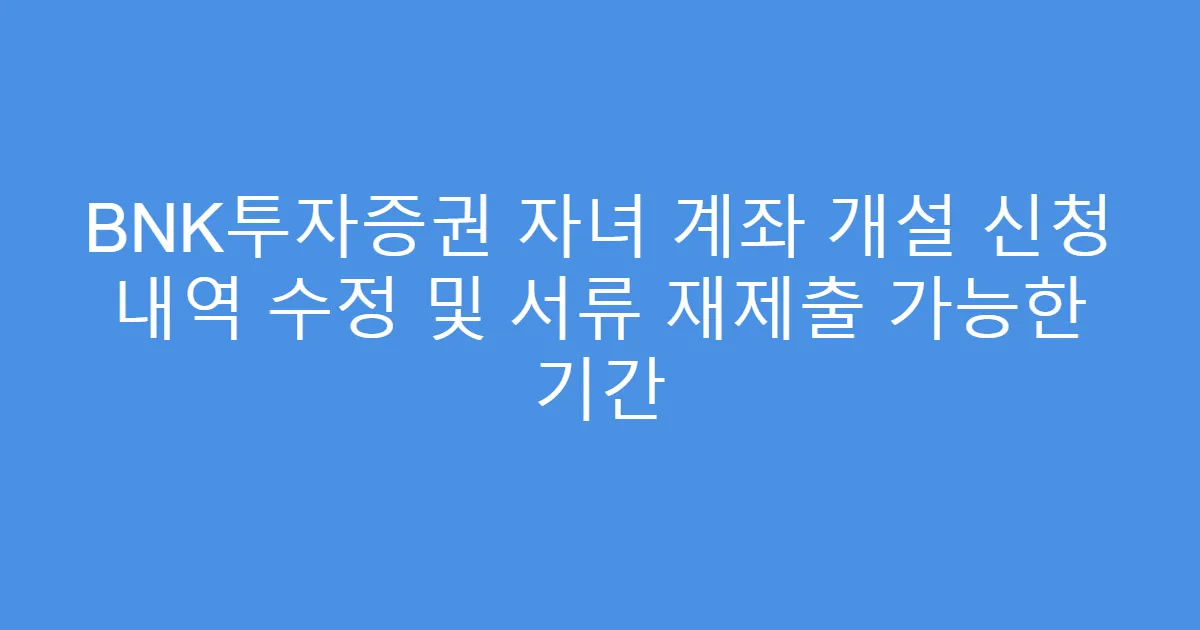 BNK투자증권 자녀 계좌 개설 신청 내역 수정 및 서류 재제출 가능한 기간