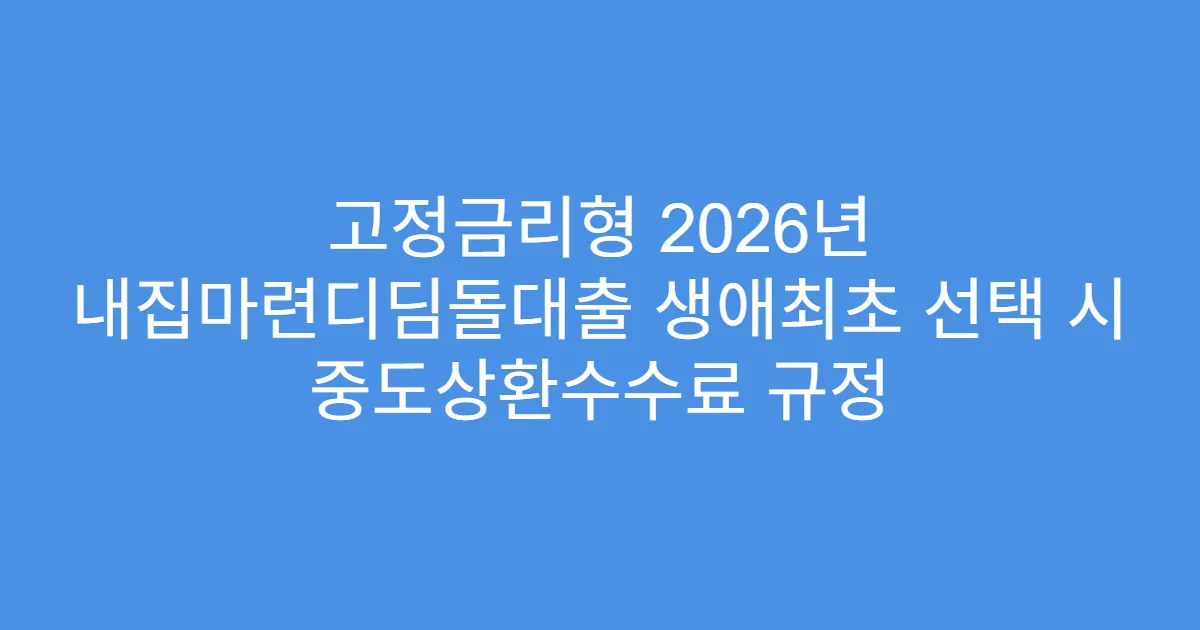 고정금리형 2026년 내집마련디딤돌대출 생애최초 선택 시 중도상환수수료 규정