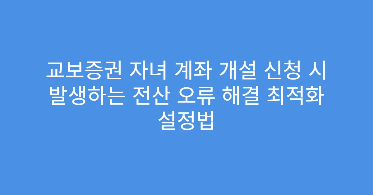 교보증권 자녀 계좌 개설 신청 시 발생하는 전산 오류 해결 최적화 설정법