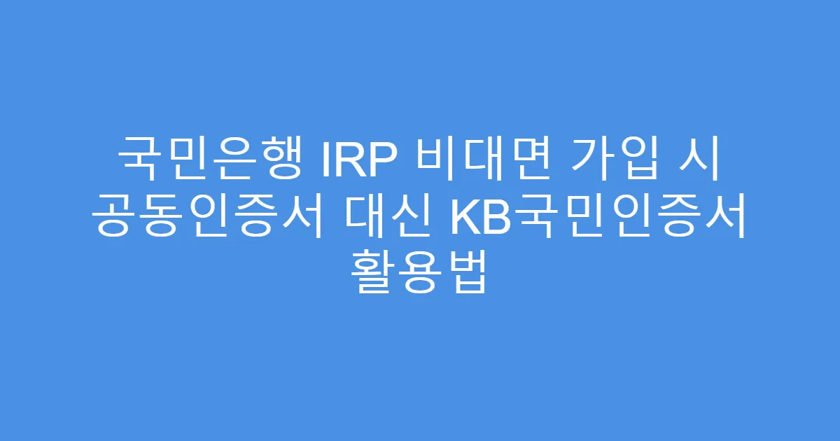 국민은행 IRP 비대면 가입 시 공동인증서 대신 KB국민인증서 활용법