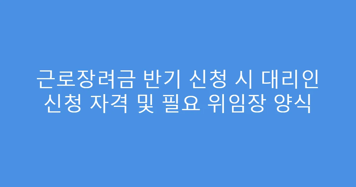 근로장려금 반기 신청 시 대리인 신청 자격 및 필요 위임장 양식