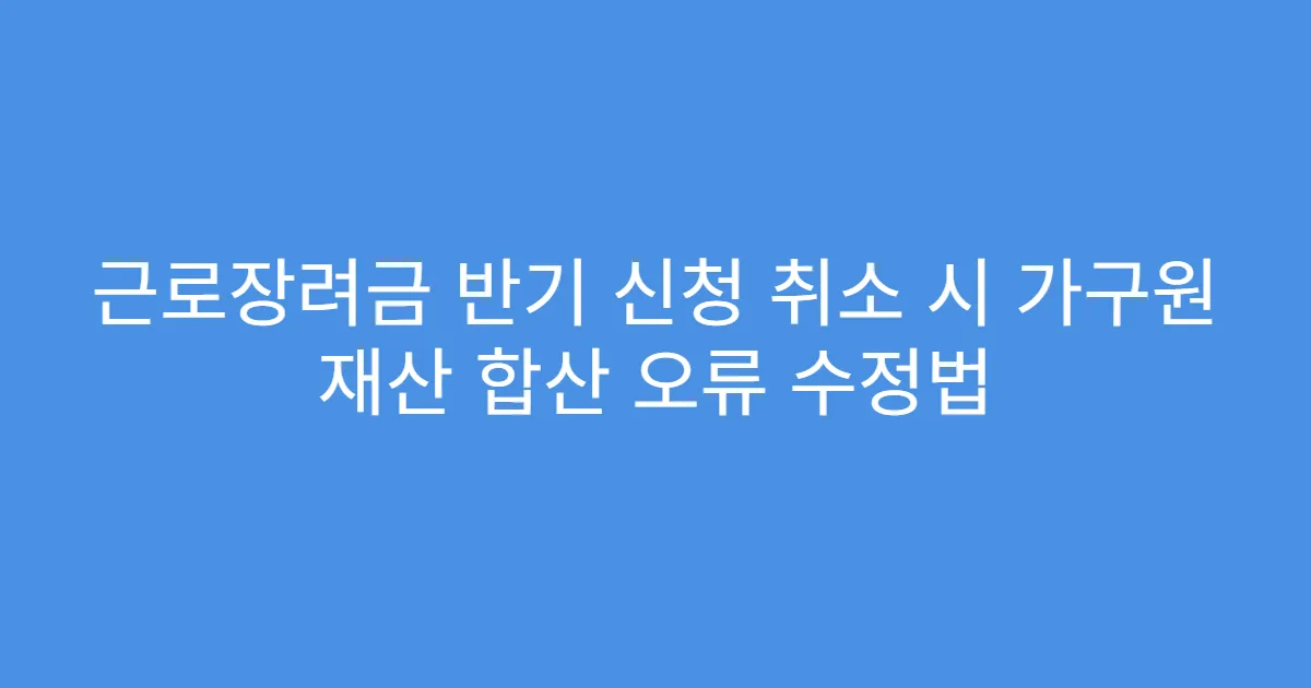 근로장려금 반기 신청 취소 시 가구원 재산 합산 오류 수정법