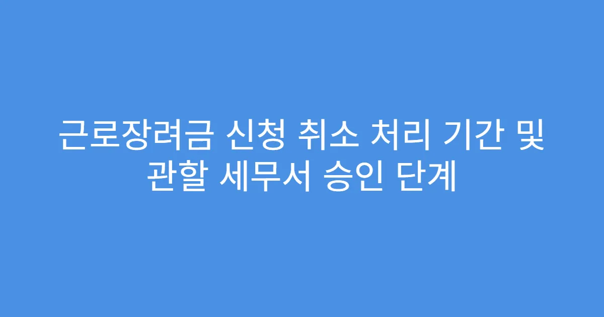 근로장려금 신청 취소 처리 기간 및 관할 세무서 승인 단계