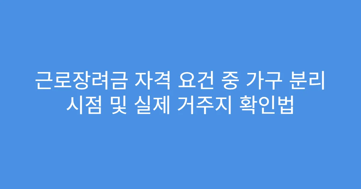 근로장려금 자격 요건 중 가구 분리 시점 및 실제 거주지 확인법