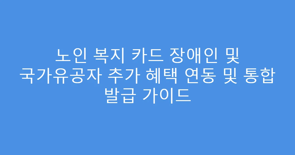 노인 복지 카드 장애인 및 국가유공자 추가 혜택 연동 및 통합 발급 가이드