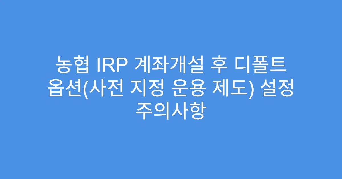 농협 IRP 계좌개설 후 디폴트 옵션(사전 지정 운용 제도) 설정 주의사항