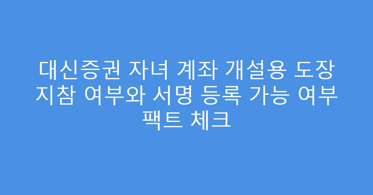 대신증권 자녀 계좌 개설용 도장 지참 여부와 서명 등록 가능 여부 팩트 체크