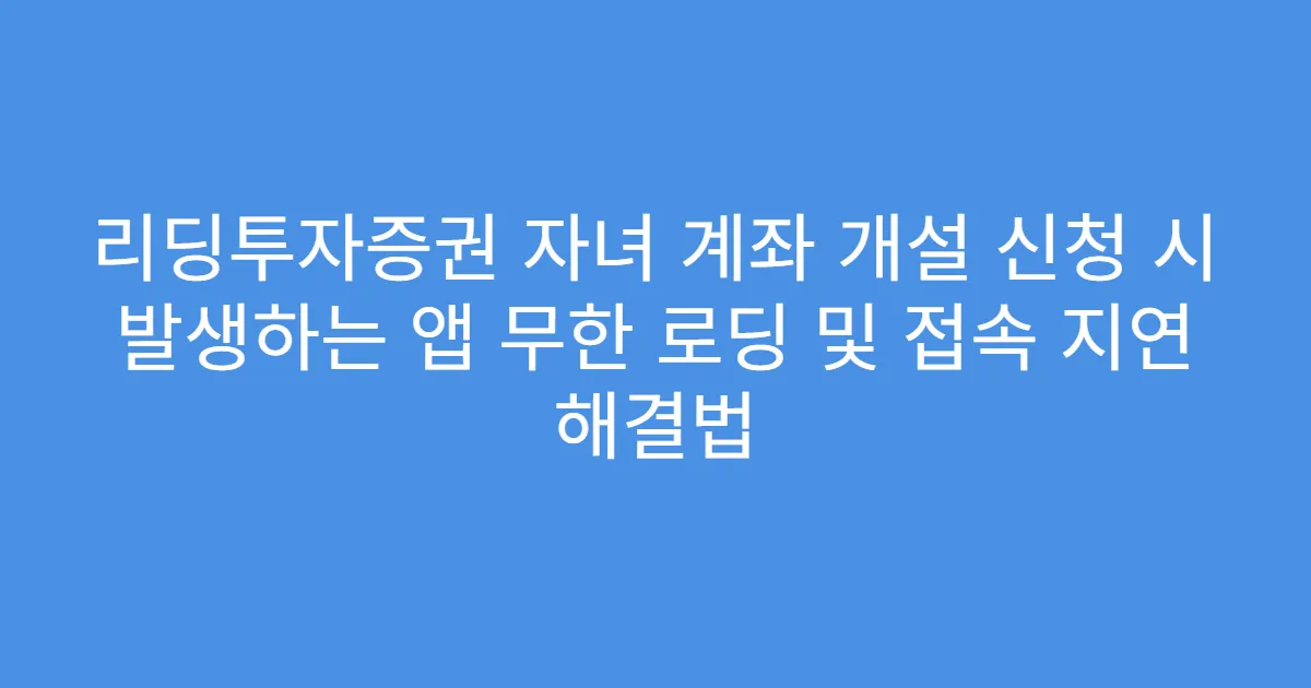 리딩투자증권 자녀 계좌 개설 신청 시 발생하는 앱 무한 로딩 및 접속 지연 해결법