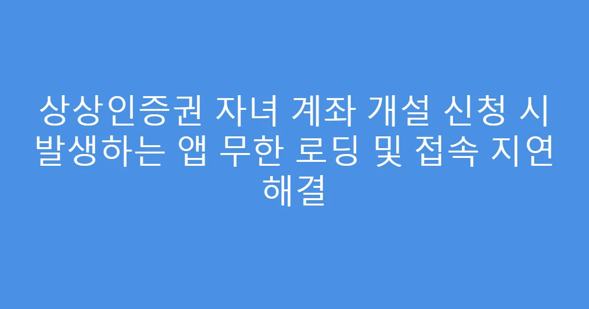 상상인증권 자녀 계좌 개설 신청 시 발생하는 앱 무한 로딩 및 접속 지연 해결