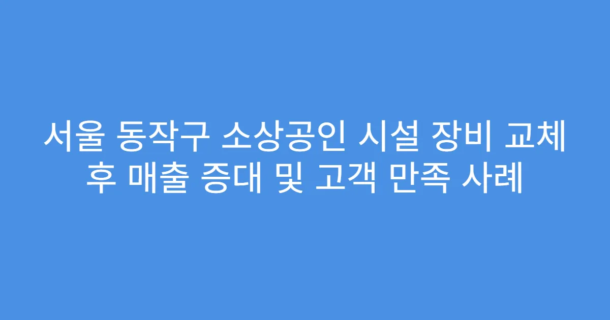 서울 동작구 소상공인 시설 장비 교체 후 매출 증대 및 고객 만족 사례