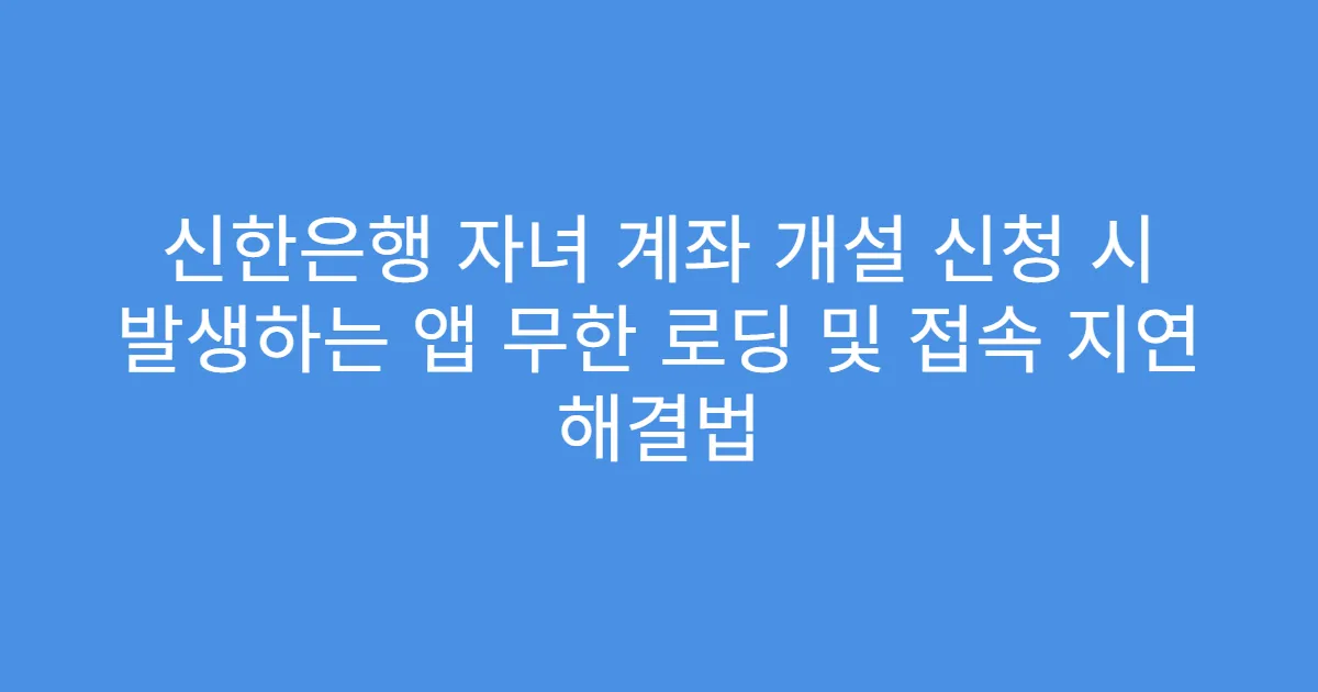 신한은행 자녀 계좌 개설 신청 시 발생하는 앱 무한 로딩 및 접속 지연 해결법