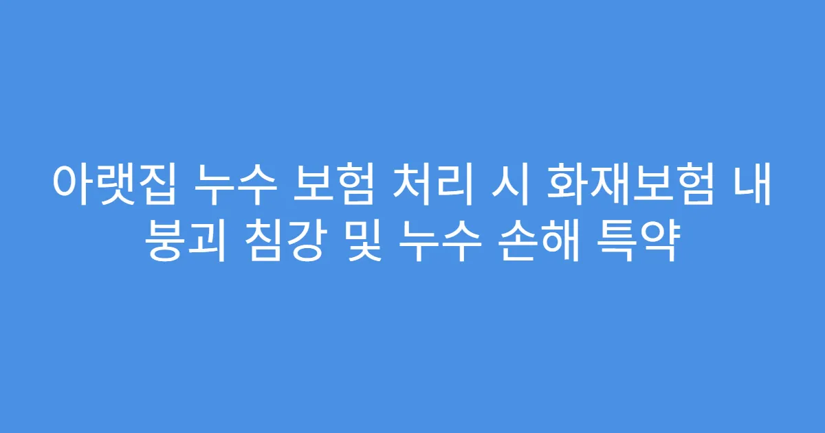 아랫집 누수 보험 처리 시 화재보험 내 붕괴 침강 및 누수 손해 특약