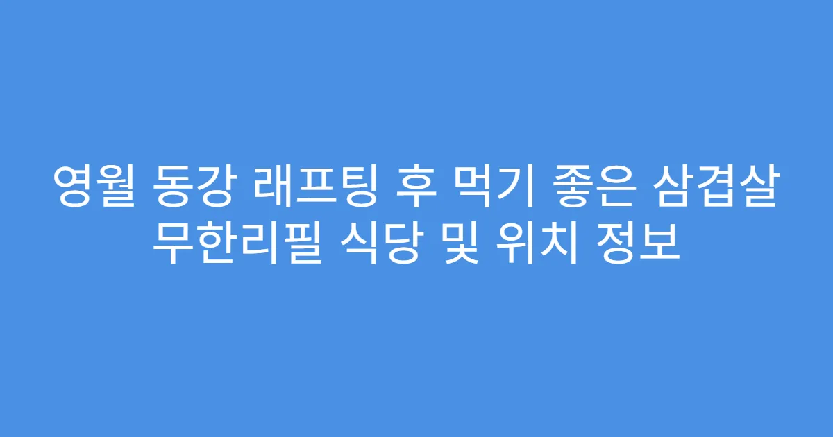 영월 동강 래프팅 후 먹기 좋은 삼겹살 무한리필 식당 및 위치 정보