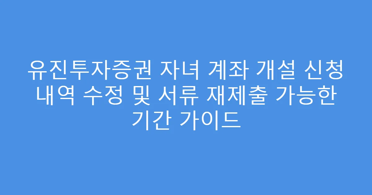유진투자증권 자녀 계좌 개설 신청 내역 수정 및 서류 재제출 가능한 기간 가이드