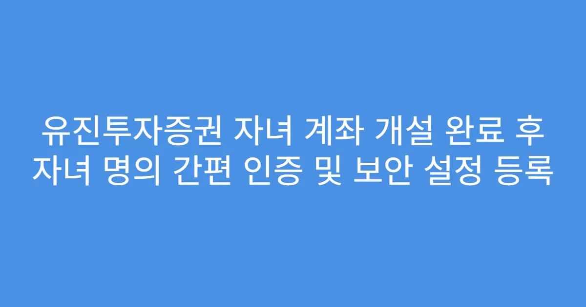 유진투자증권 자녀 계좌 개설 완료 후 자녀 명의 간편 인증 및 보안 설정 등록