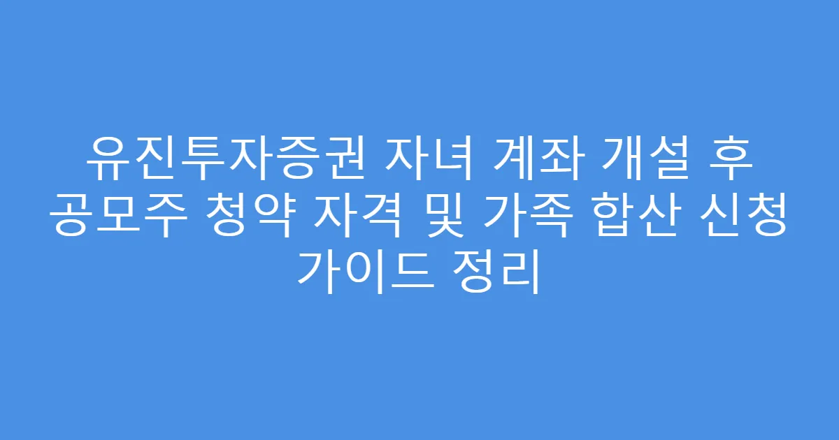 유진투자증권 자녀 계좌 개설 후 공모주 청약 자격 및 가족 합산 신청 가이드 정리