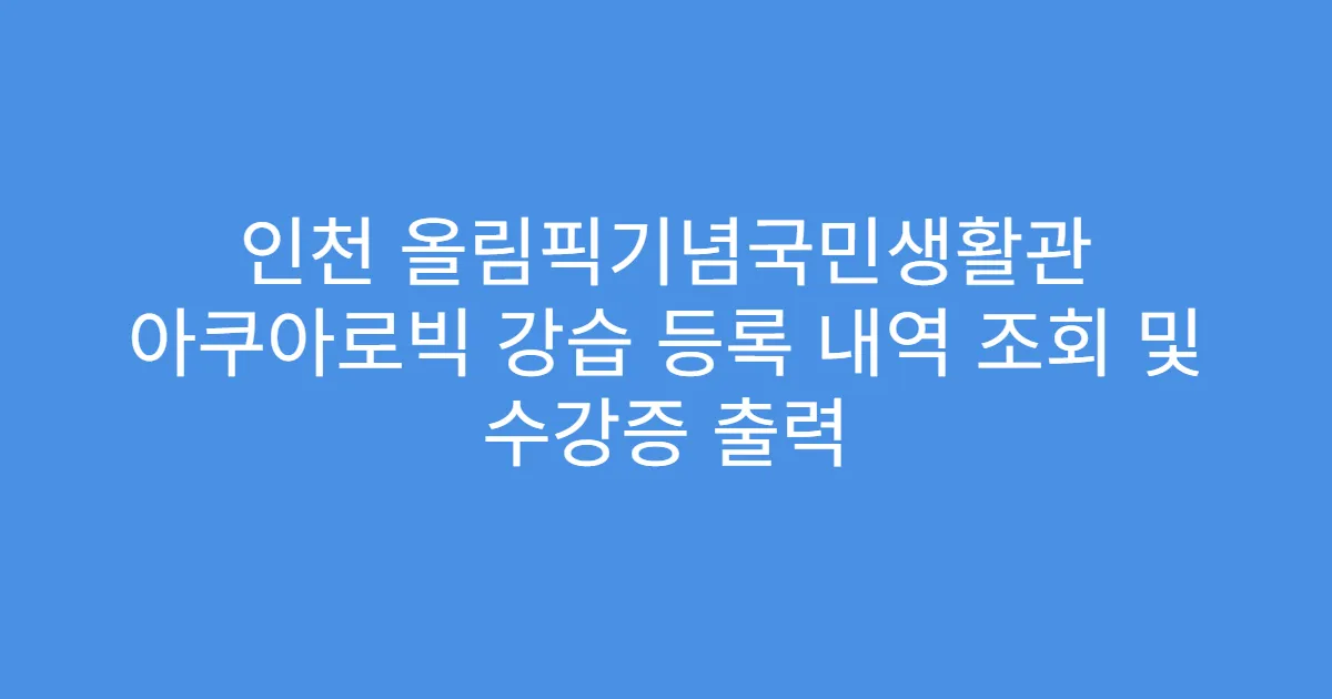 인천 올림픽기념국민생활관 아쿠아로빅 강습 등록 내역 조회 및 수강증 출력