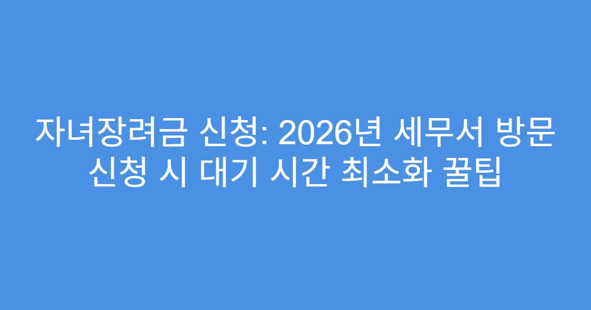 자녀장려금 신청: 2026년 세무서 방문 신청 시 대기 시간 최소화 꿀팁