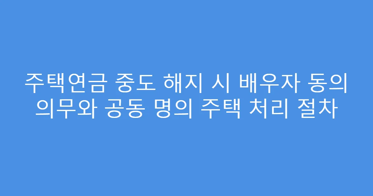 주택연금 중도 해지 시 배우자 동의 의무와 공동 명의 주택 처리 절차