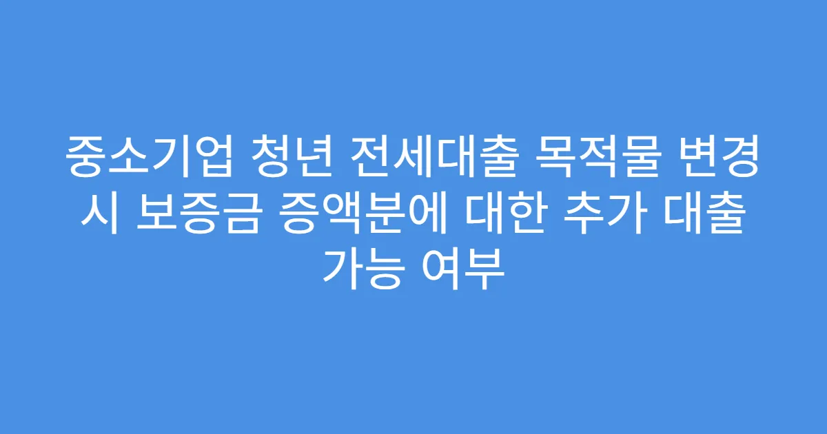 중소기업 청년 전세대출 목적물 변경 시 보증금 증액분에 대한 추가 대출 가능 여부