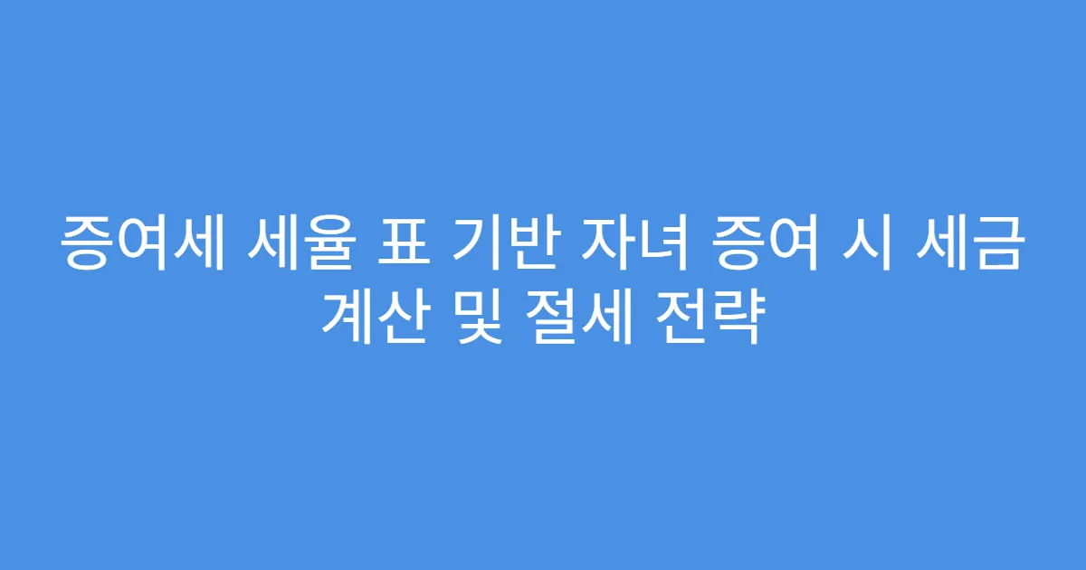 증여세 세율 표 기반 자녀 증여 시 세금 계산 및 절세 전략
