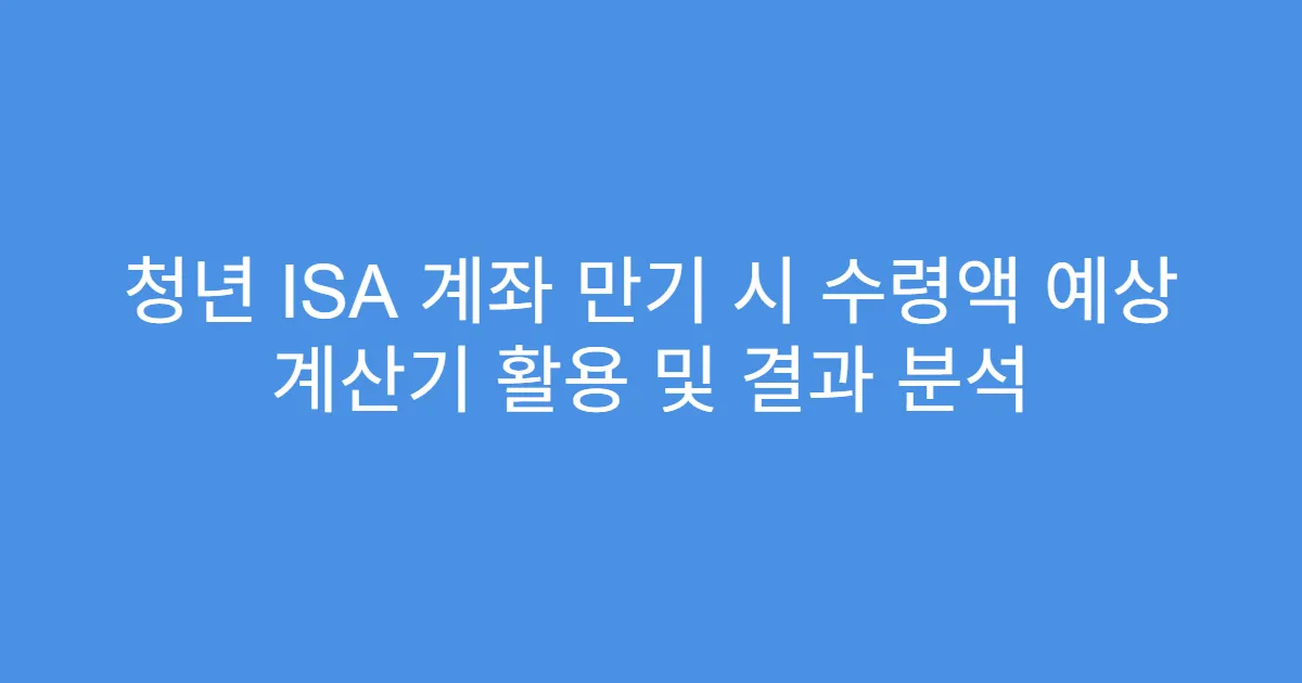 청년 ISA 계좌 만기 시 수령액 예상 계산기 활용 및 결과 분석