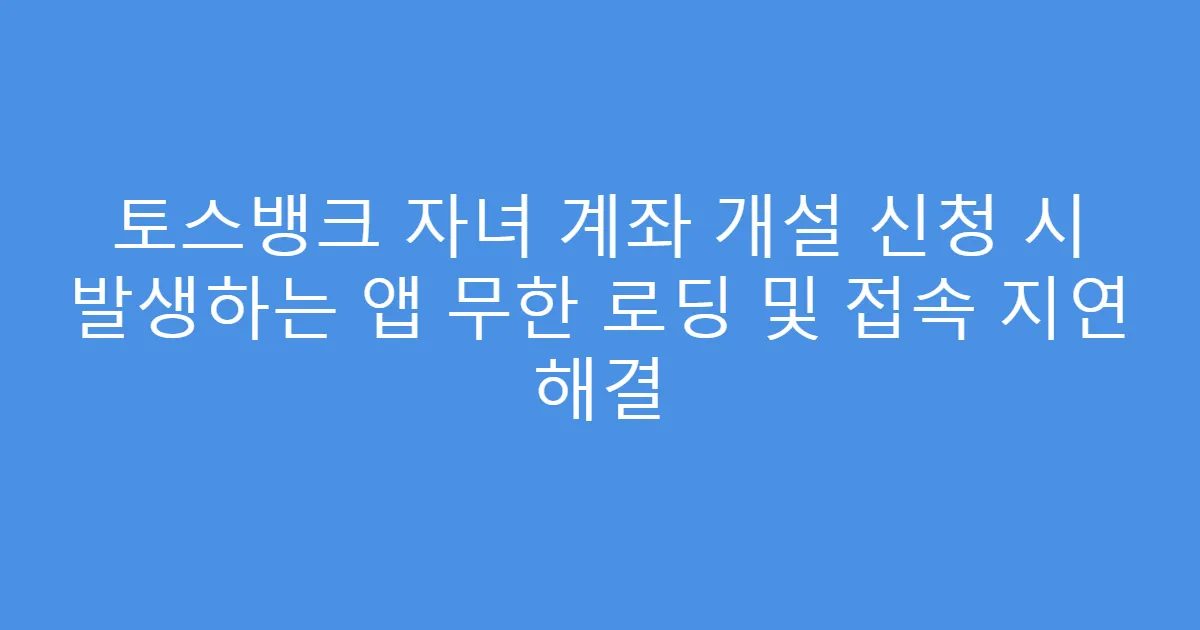 토스뱅크 자녀 계좌 개설 신청 시 발생하는 앱 무한 로딩 및 접속 지연 해결