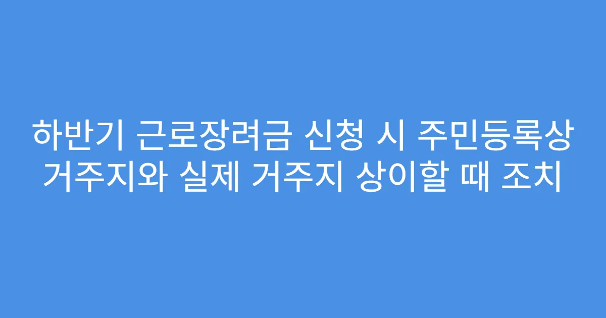 하반기 근로장려금 신청 시 주민등록상 거주지와 실제 거주지 상이할 때 조치