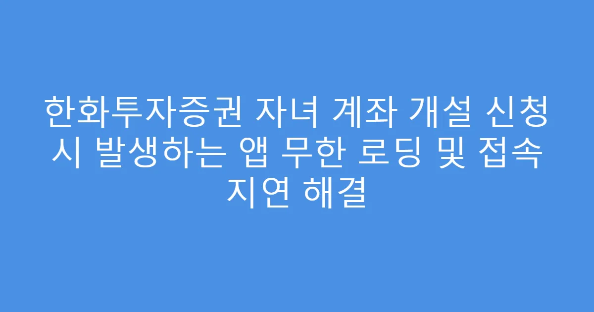 한화투자증권 자녀 계좌 개설 신청 시 발생하는 앱 무한 로딩 및 접속 지연 해결