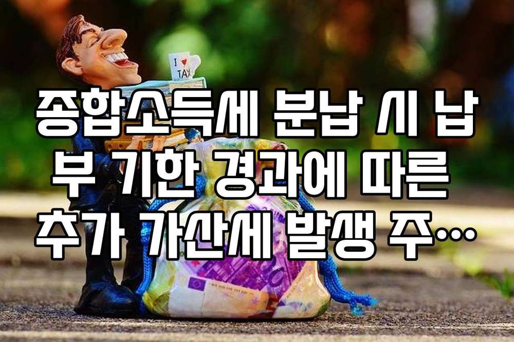 종합소득세 분납 시 납부 기한 경과에 따른 추가 가산세 발생 주의사항